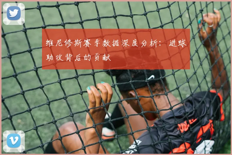 维尼修斯赛季数据深度分析：进球助攻背后的贡献