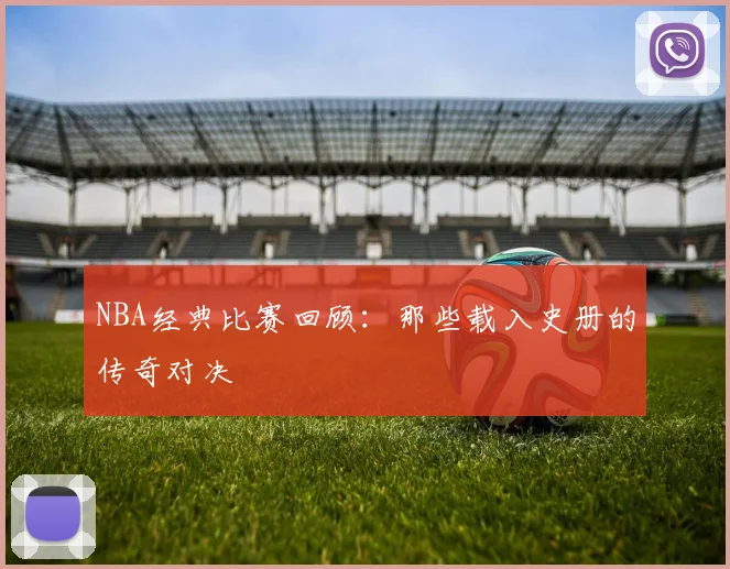 NBA经典比赛回顾：那些载入史册的传奇对决