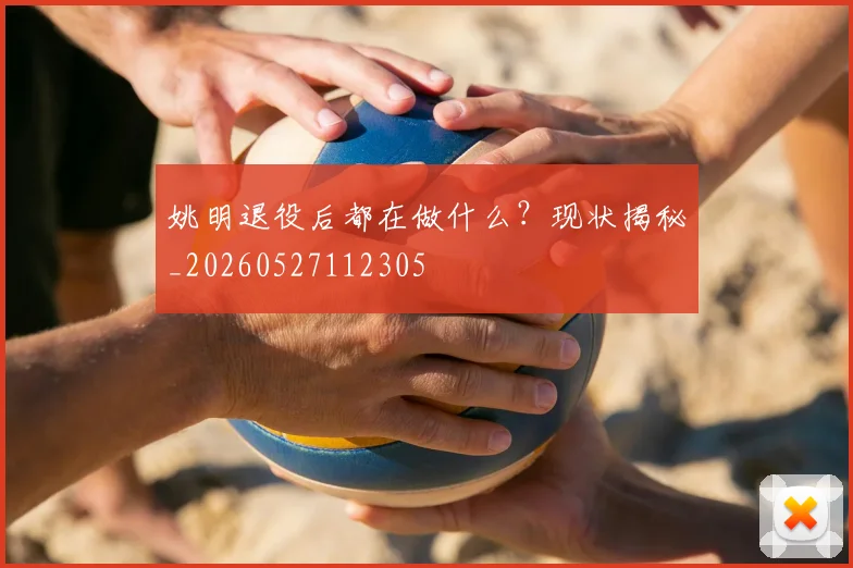 姚明退役后都在做什么？现状揭秘_20260527112305