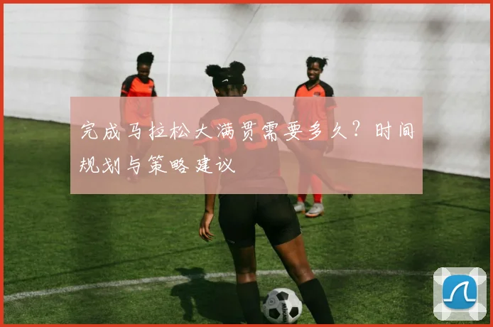 完成马拉松大满贯需要多久？时间规划与策略建议