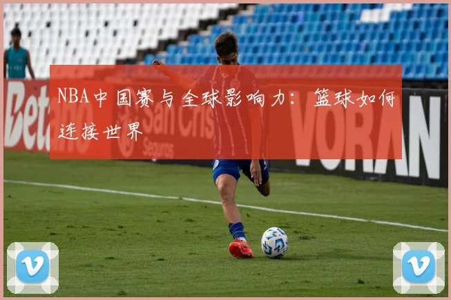 NBA中国赛与全球影响力：篮球如何连接世界