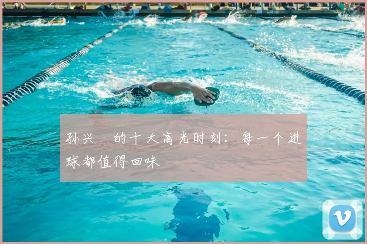 孙兴慜的十大高光时刻:每一个进球都值得回味