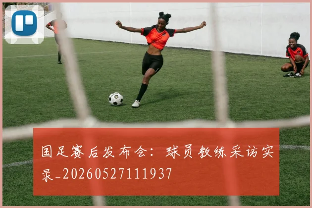 国足赛后发布会：球员教练采访实录_20260527111937