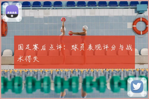 国足赛后点评：球员表现评分与战术得失