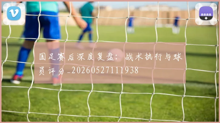 国足赛后深度复盘：战术执行与球员评分_20260527111938